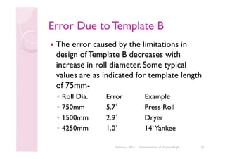 Error Due to Template B
The error caused by the limitations in
design of Template B decreases with
increase in roll diameter. Some typical
values are as indicated for template length
of 75mm◦
◦
◦
◦

Roll Dia.
750mm
1500mm
4250mm

Error
5.7˚
2.9˚
1.0˚
February 2014

Example
Press Roll
Dryer
14’ Yankee
Determination of Doctor Angle

12

 