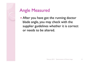 Angle Measured
After you have got the running doctor
blade angle, you may check with the
supplier guidelines whether it is correct
or needs to be altered.

February 2014

Determination of Doctor Angle

15

 