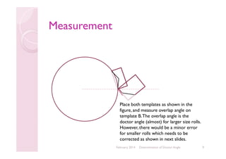Measurement

Place both templates as shown in the
figure, and measure overlap angle on
template B. The overlap angle is the
doctor angle (almost) for larger size rolls.
However, there would be a minor error
for smaller rolls which needs to be
corrected as shown in next slides.
February 2014

Determination of Doctor Angle

9

 