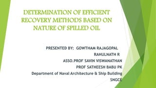 DETERMINATION OF EFFICIENT
RECOVERY METHODS BASED ON
NATURE OF SPILLED OIL
PRESENTED BY: GOWTHAM RAJAGOPAL
RAHULNATH R
ASSO.PROF SAVIN VISWANATHAN
PROF SATHEESH BABU PK
Department of Naval Architecture & Ship Building
SNGCE
 