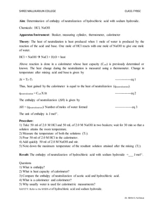 SHREE MALLIKARJUN COLLEGE CLASS:FYBSC
SAFETY: Refer to the MSDS of of hydrochloric acid and sodium hydroxide.
-Dr. Mithil S. FalDesai
Aim: Determination of enthalpy of neutralization of hydrochloric acid with sodium hydroxide.
Chemicals: HCl, NaOH
Apparatus/Instrument: Beaker, measuring cylinder, thermometer, calorimeter
Theory: The heat of neutralization is heat produced when 1 mole of water is produced by the
reaction of the acid and base. One mole of HCl reacts with one mole of NaOH to give one mole
of water.
HCl + NaOH  NaCl + H2O + heat
Above reaction is done in a calorimeter whose heat capacity (Ccal) is previously determined or
known. The heat change during the neutralization is measured using a thermometer. Change in
temperature after mixing acid and base is given by
Δt = T2-T1 --------------eq 1
Thus, heat gained by the calorimeter is equal to the heat of neutralization (qneutralization).
qneutralization = Ccal XΔt --------------eq 2
The enthalpy of neutralization (ΔH) is given by
ΔH = (qneutralization)/ Number of moles of water formed --------------eq 3
The unit of enthalpy is J mol-1.
Procedure:
1) Take 50 ml of 2.0 M HCl and 50 mL of 2.0 M NaOH in two beakers; wait for 30 min so that a
solution attains the room temperature.
2) Measure the temperature of both the solutions (T1).
3) Pour 50 ml of 2.0 M HCl in the calorimeter.
4) Add quickly 50 ml of 2.0 M NaOH and stir.
5) Note down the maximum temperature of the resultant solution attained after the mixing (T2).
Result: The enthalpy of neutralization of hydrochloric acid with sodium hydroxide =___ J mol-1.
Questions
1) What is enthalpy?
2) What is heat capacity of calorimeter?
3) Compare the enthalpy of neutralization of acetic acid and hydrochloric acid.
4) What is a calorimeter and colorimeter?
5) Why usually water is used for calorimetric measurments?
 