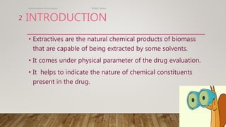 INTRODUCTION
• Extractives are the natural chemical products of biomass
that are capable of being extracted by some solvents.
• It comes under physical parameter of the drug evaluation.
• It helps to indicate the nature of chemical constituents
present in the drug.
determination of extractives TGAMC Ballari.
2
 