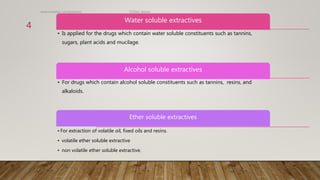 Water soluble extractives
• Is applied for the drugs which contain water soluble constituents such as tannins,
sugars, plant acids and mucilage.
Alcohol soluble extractives
• For drugs which contain alcohol soluble constituents such as tannins, resins, and
alkaloids.
Ether soluble extractives
• For extraction of volatile oil, fixed oils and resins.
• volatile ether soluble extractive
• non volatile ether soluble extractive.
determination of extractives TGAMC Ballari.
4
 