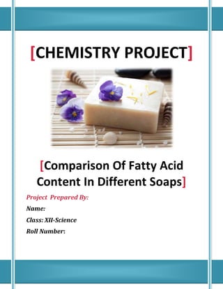 [CHEMISTRY PROJECT]
[Comparison Of Fatty Acid
Content In Different Soaps]
Project Prepared By:
Name:
Class: XII-Science
Roll Number:
 