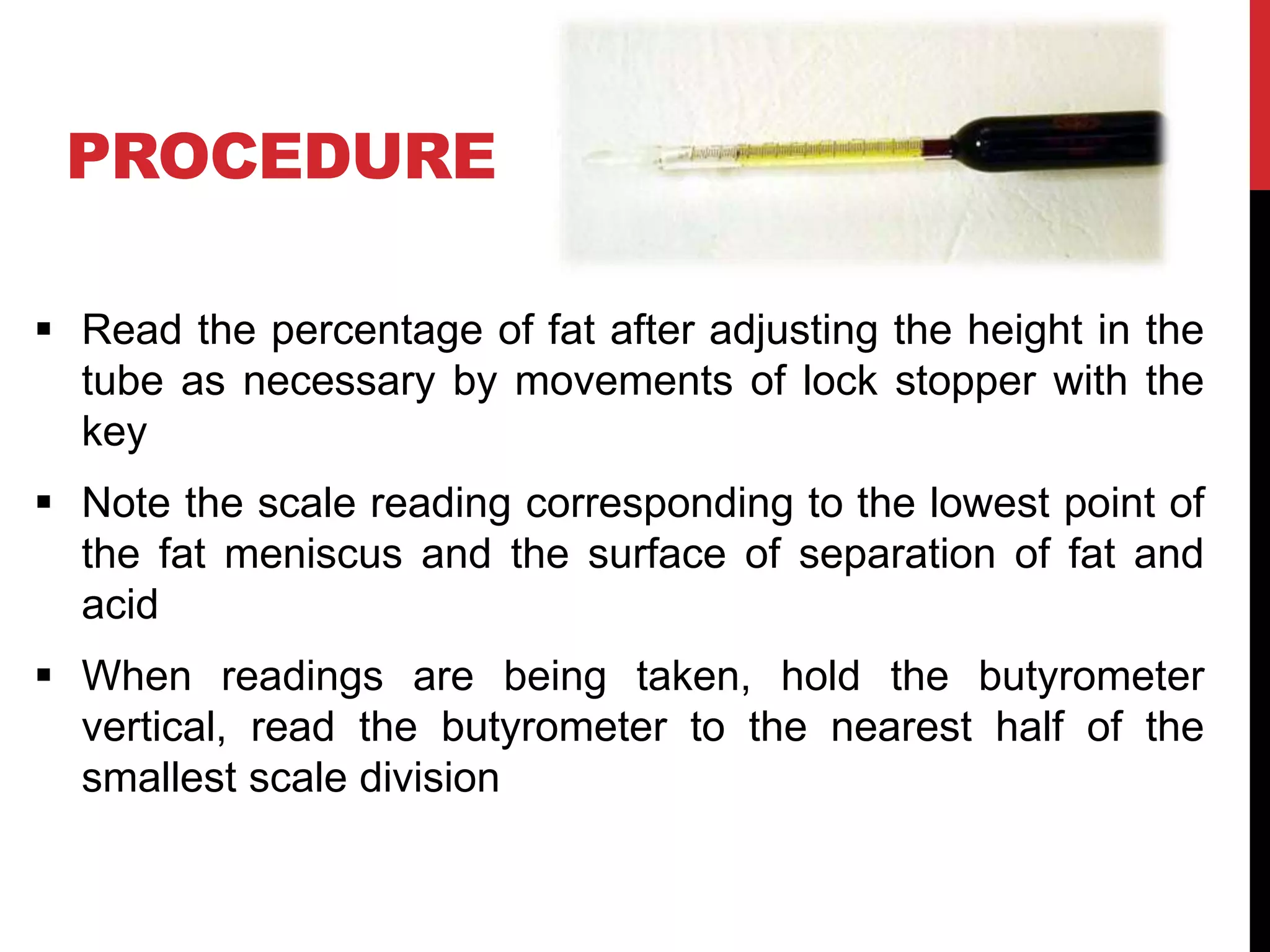 PROCEDURE
 Read the percentage of fat after adjusting the height in the
tube as necessary by movements of lock stopper with the
key
 Note the scale reading corresponding to the lowest point of
the fat meniscus and the surface of separation of fat and
acid
 When readings are being taken, hold the butyrometer
vertical, read the butyrometer to the nearest half of the
smallest scale division
 