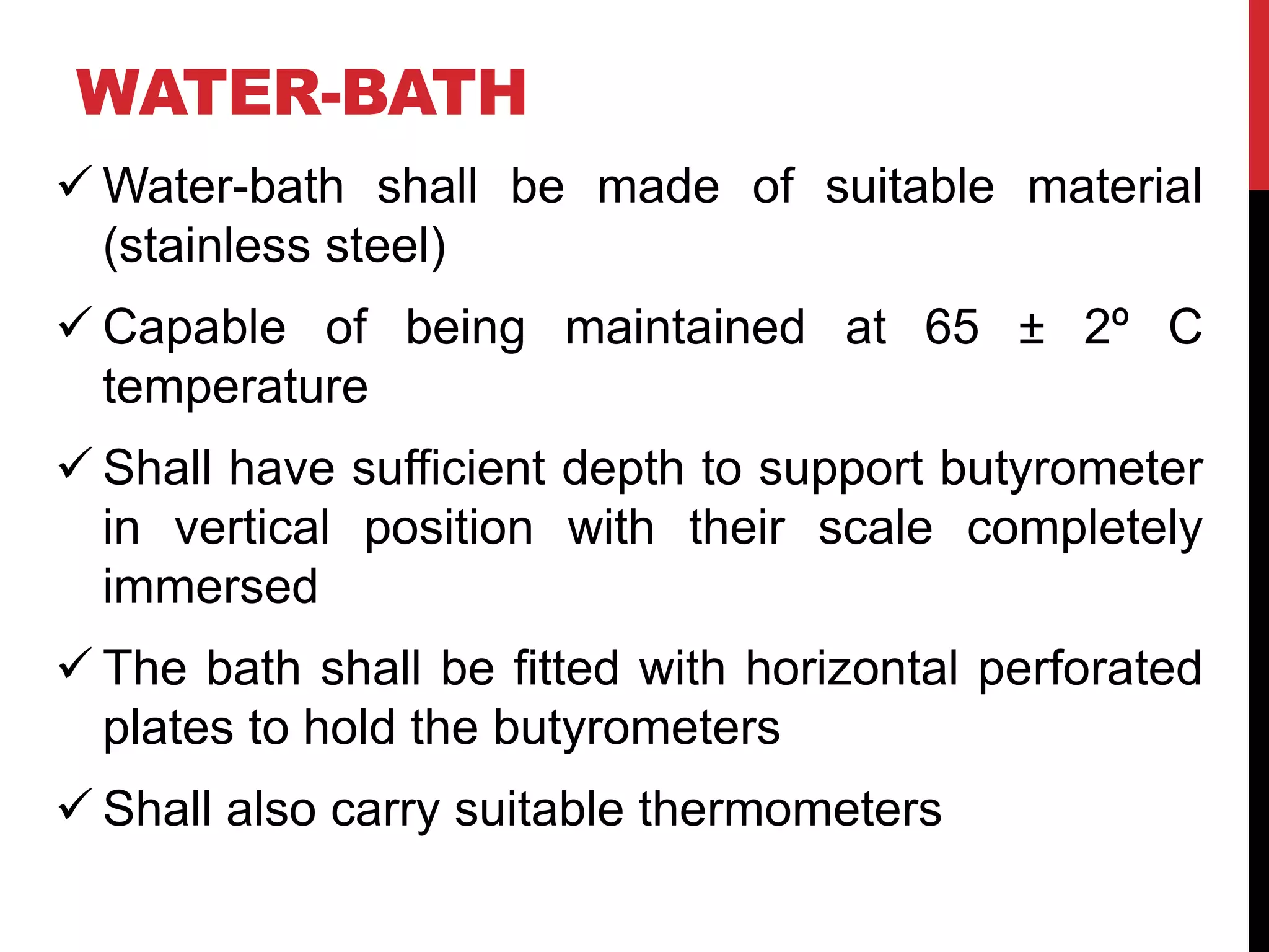 WATER-BATH
 Water-bath shall be made of suitable material
(stainless steel)
 Capable of being maintained at 65 ± 2º C
temperature
 Shall have sufficient depth to support butyrometer
in vertical position with their scale completely
immersed
 The bath shall be fitted with horizontal perforated
plates to hold the butyrometers
 Shall also carry suitable thermometers
 
