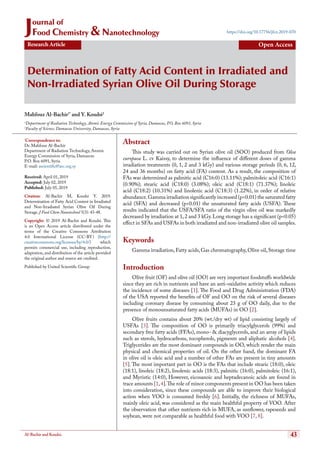 43Al-Bachir and Koudsi.
Determination of Fatty Acid Content in Irradiated and
Non-Irradiated Syrian Olive Oil During Storage
Research Article Open Access
https://doi.org/10.17756/jfcn.2019-070
Mahfouz Al-Bachir1*
and Y. Koudsi2
1
Department of Radiation Technology, Atomic Energy Commission of Syria, Damascus, P.O. Box 6091, Syria
2
Faculty of Science, Damascus University, Damascus, Syria
*
Correspondence to:
Dr. Mahfouz Al-Bachir
Department of Radiation Technology, Atomic
Energy Commission of Syria, Damascus
P.O. Box 6091, Syria
E-mail: ascientific@aec.org.sy
Received: April 01, 2019
Accepted: July 02, 2019
Published: July 05, 2019
Citation: Al-Bachir M, Koudsi Y. 2019.
Determination of Fatty Acid Content in Irradiated
and Non-Irradiated Syrian Olive Oil During
Storage. J Food Chem Nanotechnol 5(3): 43-48.
Copyright: © 2019 Al-Bachir and Koudsi. This
is an Open Access article distributed under the
terms of the Creative Commons Attribution
4.0 International License (CC-BY) (http://
creativecommons.org/licenses/by/4.0/) which
permits commercial use, including reproduction,
adaptation, and distribution of the article provided
the original author and source are credited.
Published by United Scientific Group
Abstract
This study was carried out on Syrian olive oil (SOO) produced from Olea
europaea L. cv Kaissy, to determine the influence of different doses of gamma
irradiation treatments (0, 1, 2 and 3 kGy) and various storage periods (0, 6, 12,
24 and 36 months) on fatty acid (FA) content. As a result, the composition of
FAs was determined as palmitic acid (C16:0) (13.11%); palmitoleic acid (C16:1)
(0.90%); stearic acid (C18:0) (3.08%); oleic acid (C18:1) (71.37%); linoleic
acid (C18:2) (10.31%) and linolenic acid (C18:3) (1.22%), in order of relative
abundance.Gamma irradiation significantly increased (p<0.01) the saturated fatty
acid (SFA) and decreased (p<0.01) the unsaturated fatty acids (USFA). These
results indicated that the USFA/SFA ratio of the virgin olive oil was markedly
decreased by irradiation at 1,2 and 3 kGy.Long storage has a significant (p<0.05)
effect in SFAs and USFAs in both irradiated and non-irradiated olive oil samples.
Keywords
Gamma irradiation,Fatty acids,Gas chromatography,Olive oil,Storage time
Introduction
Olive fruit (OF) and olive oil (OO) are very important foodstuffs worldwide
since they are rich in nutrients and have an anti-oxidative activity which reduces
the incidence of some diseases [1]. The Food and Drug Administration (FDA)
of the USA reported the benefits of OF and OO on the risk of several diseases
including coronary disease by consuming about 23 g of OO daily, due to the
presence of monounsaturated fatty acids (MUFAs) in OO [2].
Olive fruits contains about 20% (wt./dry wt) of lipid consisting largely of
USFAs [3]. The composition of OO is primarily triacylglycerols (99%) and
secondary free fatty acids (FFAs), mono- & diacyglycerols, and an array of lipids
such as sterols, hydrocarbons, tocopherols, pigments and aliphatic alcohols [4].
Triglycerides are the most dominant compounds in OO, which render the main
physical and chemical properties of oil. On the other hand, the dominant FA
in olive oil is oleic acid and a number of other FAs are present in tiny amounts
[5]. The most important part in OO is the FAs that include stearic (18:0), oleic
(18:1), linoleic (18:2), linolenic acids (18:3), palmitic (16:0), palmitoleic (16:1),
and Myristic (14:0), However, eicosanoic and heptadecanoic acids are found in
trace amounts [1,4].The role of minor components present in OO has been taken
into consideration, since these compounds are able to improve their biological
action when VOO is consumed freshly [6]. Initially, the richness of MUFAs,
mainly oleic acid, was considered as the main healthful property of VOO. After
the observation that other nutrients rich in MUFA, as sunflower, rapeseeds and
soybean, were not comparable as healthful food with VOO [7, 8].
Journal of
Food Chemistry & Nanotechnology
 