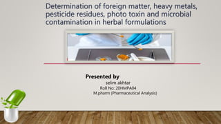 Determination of foreign matter, heavy metals,
pesticide residues, photo toxin and microbial
contamination in herbal formulations
Presented by
selim akhtar
Roll No: 20HMPA04
M.pharm (Pharmaceutical Analysis)
 