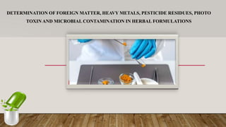 DETERMINATION OF FOREIGN MATTER, HEAVY METALS, PESTICIDE RESIDUES, PHOTO
TOXIN AND MICROBIAL CONTAMINATION IN HERBAL FORMULATIONS
 