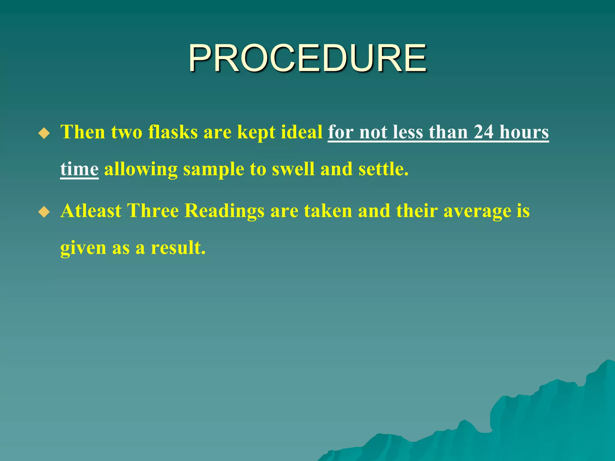 PROCEDURE
 Then two flasks are kept ideal for not less than 24 hours
time allowing sample to swell and settle.
 Atleast Three Readings are taken and their average is
given as a result.
 