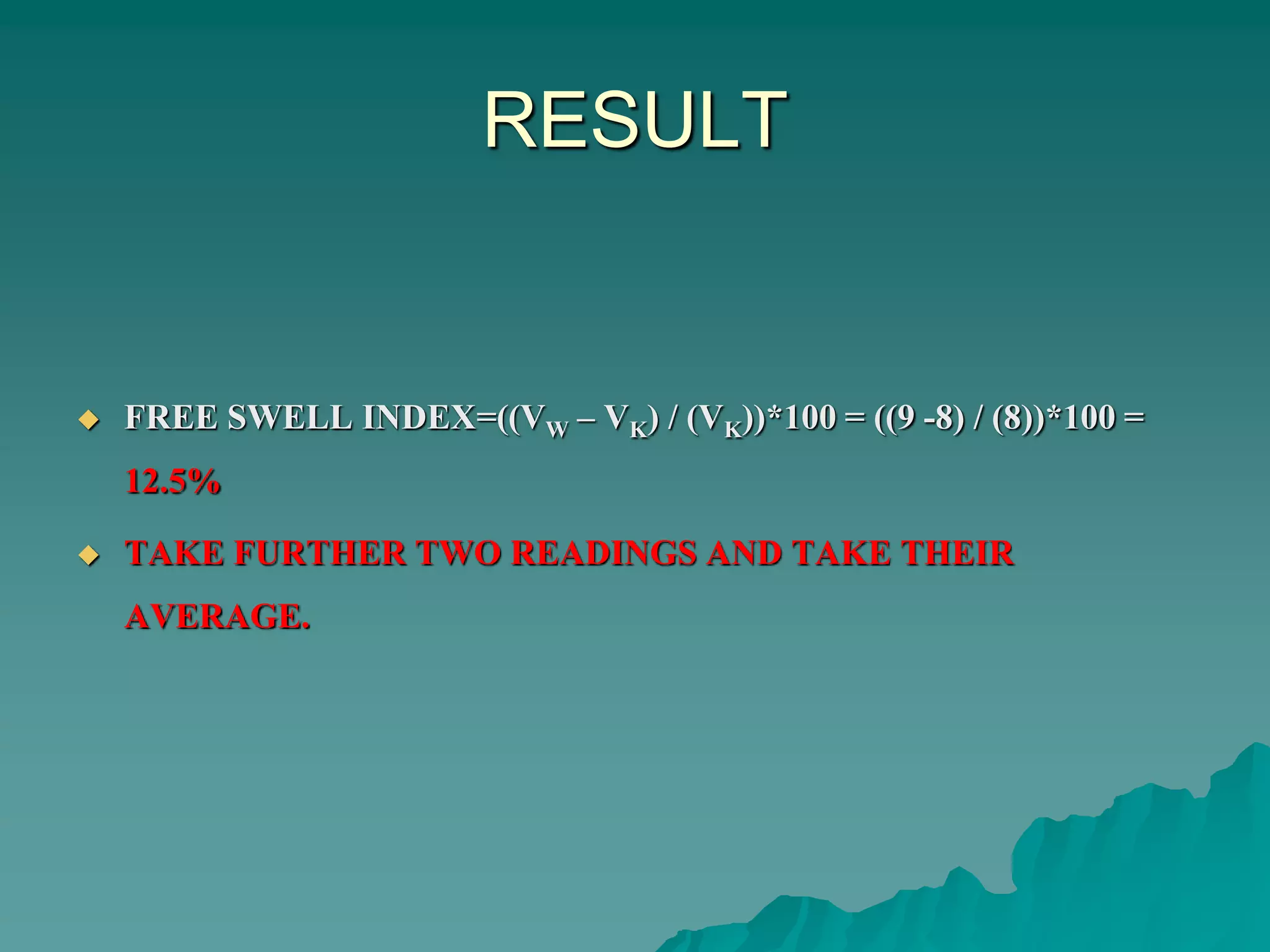 RESULT
 FREE SWELL INDEX=((VW – VK) / (VK))*100 = ((9 -8) / (8))*100 =
12.5%
 TAKE FURTHER TWO READINGS AND TAKE THEIR
AVERAGE.
 