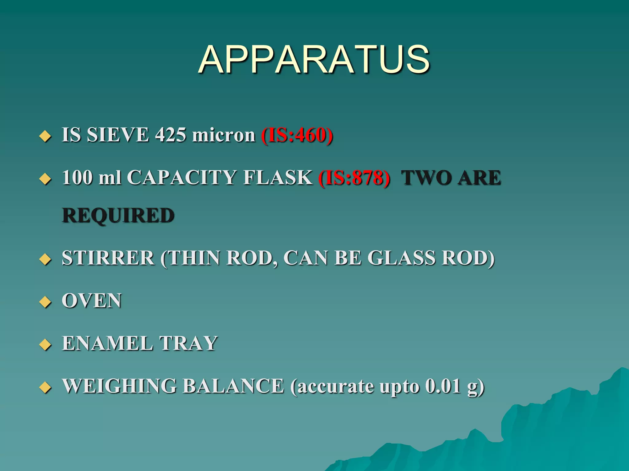 APPARATUS
 IS SIEVE 425 micron (IS:460)
 100 ml CAPACITY FLASK (IS:878) TWO ARE
REQUIRED
 STIRRER (THIN ROD, CAN BE GLASS ROD)
 OVEN
 ENAMEL TRAY
 WEIGHING BALANCE (accurate upto 0.01 g)
 