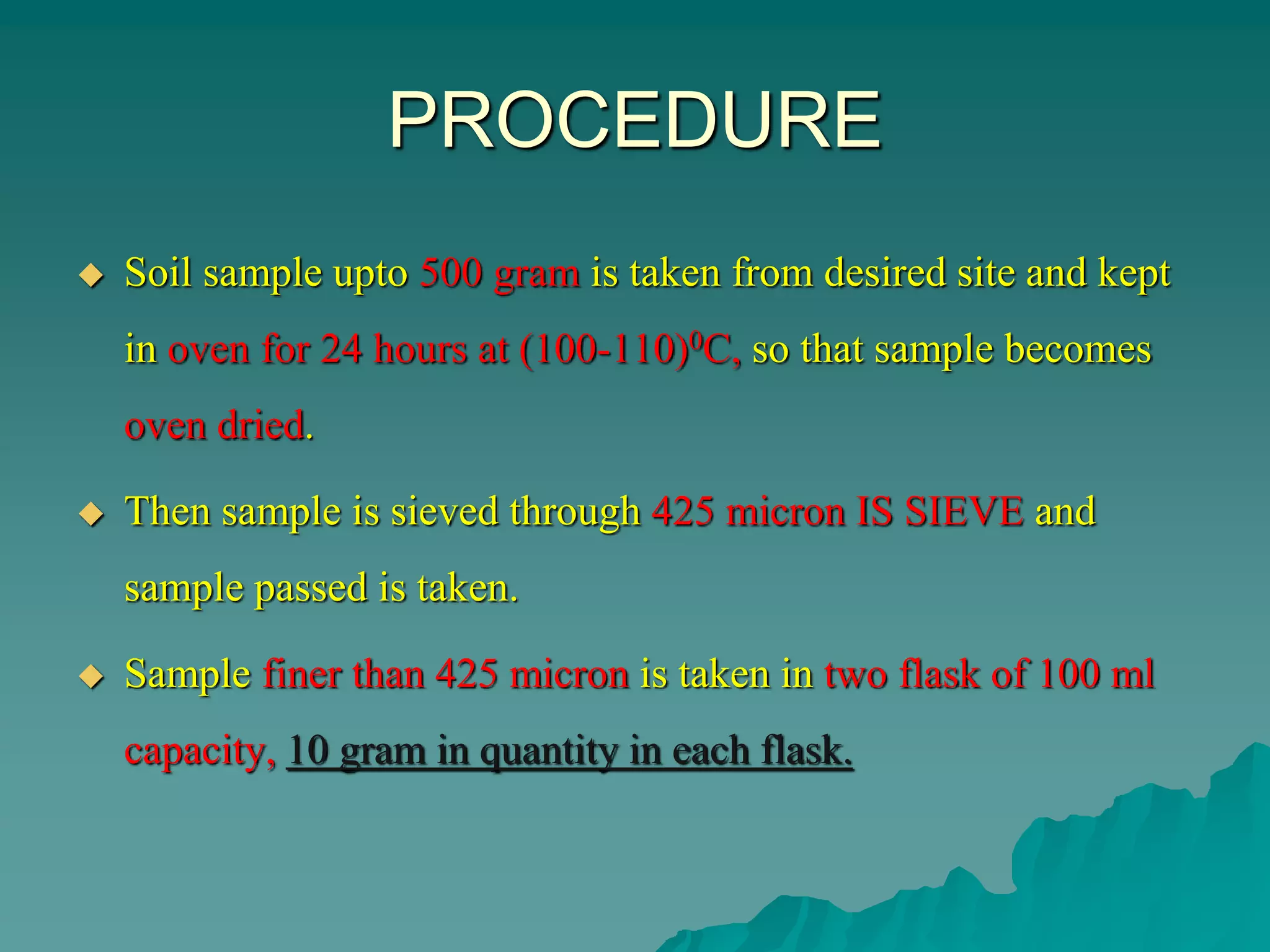 PROCEDURE
 Soil sample upto 500 gram is taken from desired site and kept
in oven for 24 hours at (100-110)0C, so that sample becomes
oven dried.
 Then sample is sieved through 425 micron IS SIEVE and
sample passed is taken.
 Sample finer than 425 micron is taken in two flask of 100 ml
capacity, 10 gram in quantity in each flask.
 