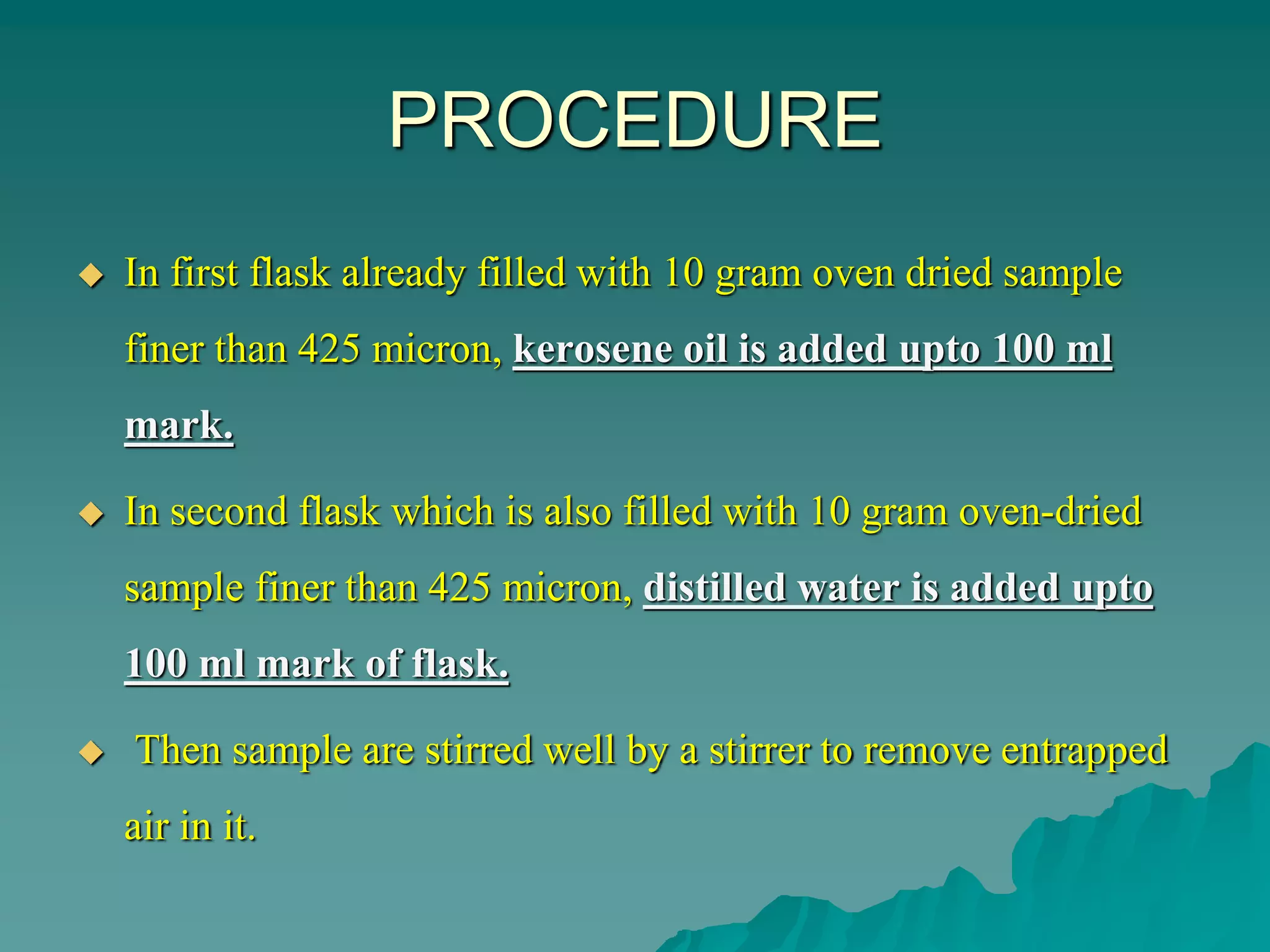 PROCEDURE
 In first flask already filled with 10 gram oven dried sample
finer than 425 micron, kerosene oil is added upto 100 ml
mark.
 In second flask which is also filled with 10 gram oven-dried
sample finer than 425 micron, distilled water is added upto
100 ml mark of flask.
 Then sample are stirred well by a stirrer to remove entrapped
air in it.
 