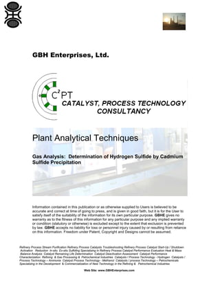 GBH Enterprises, Ltd.

Plant Analytical Techniques
Gas Analysis: Determination of Hydrogen Sulfide by Cadmium
Sulfide Precipitation

Information contained in this publication or as otherwise supplied to Users is believed to be
accurate and correct at time of going to press, and is given in good faith, but it is for the User to
satisfy itself of the suitability of the information for its own particular purpose. GBHE gives no
warranty as to the fitness of this information for any particular purpose and any implied warranty
or condition (statutory or otherwise) is excluded except to the extent that exclusion is prevented
by law. GBHE accepts no liability for loss or personnel injury caused by or resulting from reliance
on this information. Freedom under Patent, Copyright and Designs cannot be assumed.

Refinery Process Stream Purification Refinery Process Catalysts Troubleshooting Refinery Process Catalyst Start-Up / Shutdown
Activation Reduction In-situ Ex-situ Sulfiding Specializing in Refinery Process Catalyst Performance Evaluation Heat & Mass
Balance Analysis Catalyst Remaining Life Determination Catalyst Deactivation Assessment Catalyst Performance
Characterization Refining & Gas Processing & Petrochemical Industries Catalysts / Process Technology - Hydrogen Catalysts /
Process Technology – Ammonia Catalyst Process Technology - Methanol Catalysts / process Technology – Petrochemicals
Specializing in the Development & Commercialization of New Technology in the Refining & Petrochemical Industries
Web Site: www.GBHEnterprises.com

 