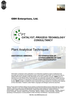 GBH Enterprises, Ltd.

Plant Analytical Techniques
ANHYDROUS AMMONIA:

DETERMINATION OF
HYDROCARBONS BY GAS
CHROMATOGRAPHY

Information contained in this publication or as otherwise supplied to Users is believed to be
accurate and correct at time of going to press, and is given in good faith, but it is for the User to
satisfy itself of the suitability of the information for its own particular purpose. GBHE gives no
warranty as to the fitness of this information for any particular purpose and any implied warranty
or condition (statutory or otherwise) is excluded except to the extent that exclusion is prevented
by law. GBHE accepts no liability for loss or personnel injury caused by or resulting from reliance
on this information. Freedom under Patent, Copyright and Designs cannot be assumed.

Refinery Process Stream Purification Refinery Process Catalysts Troubleshooting Refinery Process Catalyst Start-Up / Shutdown
Activation Reduction In-situ Ex-situ Sulfiding Specializing in Refinery Process Catalyst Performance Evaluation Heat & Mass
Balance Analysis Catalyst Remaining Life Determination Catalyst Deactivation Assessment Catalyst Performance
Characterization Refining & Gas Processing & Petrochemical Industries Catalysts / Process Technology - Hydrogen Catalysts /
Process Technology – Ammonia Catalyst Process Technology - Methanol Catalysts / process Technology – Petrochemicals
Specializing in the Development & Commercialization of New Technology in the Refining & Petrochemical Industries
Web Site: www.GBHEnterprises.com

 