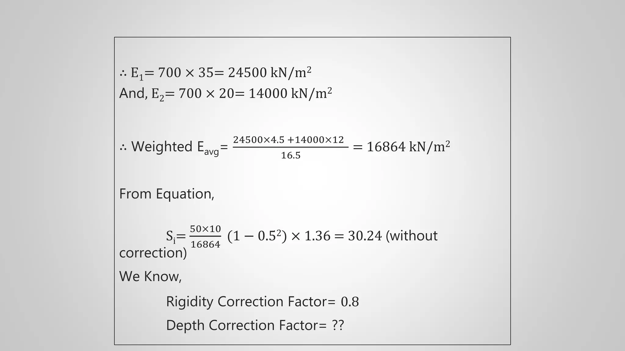 ∴ E1= 700 × 35= 24500 kN/m2
And, E2= 700 × 20= 14000 kN/m2
∴ Weighted Eavg=
24500×4.5 +14000×12
16.5
= 16864 kN/m2
From Equation,
Si=
50×10
16864
(1 − 0.52) × 1.36 = 30.24 (without
correction)
We Know,
Rigidity Correction Factor= 0.8
Depth Correction Factor= ??
 