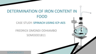 SOMOOD1811
DETERMINATION OF IRON CONTENT IN
FOOD
CASE STUDY: SPINACH USING ICP-AES
FREDRICK OMONDI ODHIAMBO
SOMOOD1811
 