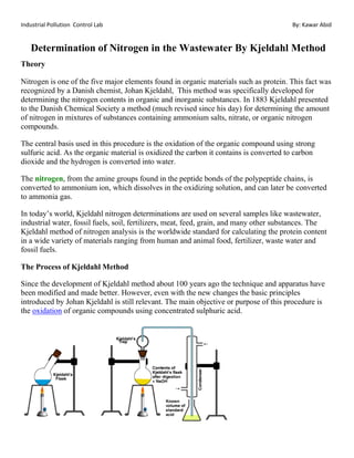 Industrial Pollution Control Lab By: Kawar Abid
Determination of Nitrogen in the Wastewater By Kjeldahl Method
Theory
Nitrogen is one of the five major elements found in organic materials such as protein. This fact was
recognized by a Danish chemist, Johan Kjeldahl, This method was specifically developed for
determining the nitrogen contents in organic and inorganic substances. In 1883 Kjeldahl presented
to the Danish Chemical Society a method (much revised since his day) for determining the amount
of nitrogen in mixtures of substances containing ammonium salts, nitrate, or organic nitrogen
compounds.
The central basis used in this procedure is the oxidation of the organic compound using strong
sulfuric acid. As the organic material is oxidized the carbon it contains is converted to carbon
dioxide and the hydrogen is converted into water.
The nitrogen, from the amine groups found in the peptide bonds of the polypeptide chains, is
converted to ammonium ion, which dissolves in the oxidizing solution, and can later be converted
to ammonia gas.
In today’s world, Kjeldahl nitrogen determinations are used on several samples like wastewater,
industrial water, fossil fuels, soil, fertilizers, meat, feed, grain, and many other substances. The
Kjeldahl method of nitrogen analysis is the worldwide standard for calculating the protein content
in a wide variety of materials ranging from human and animal food, fertilizer, waste water and
fossil fuels.
The Process of Kjeldahl Method
Since the development of Kjeldahl method about 100 years ago the technique and apparatus have
been modified and made better. However, even with the new changes the basic principles
introduced by Johan Kjeldahl is still relevant. The main objective or purpose of this procedure is
the oxidation of organic compounds using concentrated sulphuric acid.
 