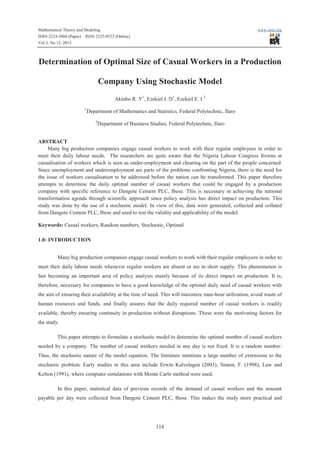 Mathematical Theory and Modeling
ISSN 2224-5804 (Paper) ISSN 2225-0522 (Online)
Vol.3, No.13, 2013

www.iiste.org

Determination of Optimal Size of Casual Workers in a Production
Company Using Stochastic Model
Akinbo R. Y1, Ezekiel I. D1, Ezekiel E. I 2
1

Department of Mathematics and Statistics, Federal Polytechnic, Ilaro
2

Department of Business Studies, Federal Polytechnic, Ilaro

ABSTRACT
Many big production companies engage casual workers to work with their regular employees in order to
meet their daily labour needs. The researchers are quite aware that the Nigeria Labour Congress frowns at
casualisation of workers which is seen as under-employment and cheating on the part of the people concerned.
Since unemployment and underemployment are parts of the problems confronting Nigeria, there is the need for
the issue of workers casualisation to be addressed before the nation can be transformed. This paper therefore
attempts to determine the daily optimal number of casual workers that could be engaged by a production
company with specific reference to Dangote Cement PLC, Ibese. This is necessary in achieving the national
transformation agenda through scientific approach since policy analysis has direct impact on production. This
study was done by the use of a stochastic model. In view of this, data were generated, collected and collated
from Dangote Cement PLC, Ibese and used to test the validity and applicability of the model.
Keywords: Casual workers, Random numbers, Stochastic, Optimal
1.0: INTRODUCTION
Many big production companies engage casual workers to work with their regular employees in order to
meet their daily labour needs whenever regular workers are absent or are in short supply. This phenomenon is
fast becoming an important area of policy analysis mainly because of its direct impact on production. It is,
therefore, necessary for companies to have a good knowledge of the optimal daily need of casual workers with
the aim of ensuring their availability at the time of need. This will maximize man-hour utilization, avoid waste of
human resources and funds, and finally assures that the daily required number of casual workers is readily
available, thereby ensuring continuity in production without disruptions. These were the motivating factors for
the study.
This paper attempts to formulate a stochastic model to determine the optimal number of casual workers
needed by a company. The number of casual workers needed in any day is not fixed. It is a random number:
Thus, the stochastic nature of the model equation. The literature mentions a large number of extensions to the
stochastic problem. Early studies in this area include Erwin Kalvelagen (2003), Simon, F. (1998), Law and
Kelton (1991), where computer simulations with Monte Carlo method were used.
In this paper, statistical data of previous records of the demand of casual workers and the amount
payable per day were collected from Dangote Cement PLC, Ibese. This makes the study more practical and

118

 
