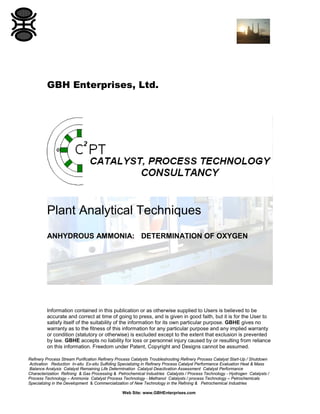 GBH Enterprises, Ltd.

Plant Analytical Techniques
ANHYDROUS AMMONIA: DETERMINATION OF OXYGEN

Information contained in this publication or as otherwise supplied to Users is believed to be
accurate and correct at time of going to press, and is given in good faith, but it is for the User to
satisfy itself of the suitability of the information for its own particular purpose. GBHE gives no
warranty as to the fitness of this information for any particular purpose and any implied warranty
or condition (statutory or otherwise) is excluded except to the extent that exclusion is prevented
by law. GBHE accepts no liability for loss or personnel injury caused by or resulting from reliance
on this information. Freedom under Patent, Copyright and Designs cannot be assumed.
Refinery Process Stream Purification Refinery Process Catalysts Troubleshooting Refinery Process Catalyst Start-Up / Shutdown
Activation Reduction In-situ Ex-situ Sulfiding Specializing in Refinery Process Catalyst Performance Evaluation Heat & Mass
Balance Analysis Catalyst Remaining Life Determination Catalyst Deactivation Assessment Catalyst Performance
Characterization Refining & Gas Processing & Petrochemical Industries Catalysts / Process Technology - Hydrogen Catalysts /
Process Technology – Ammonia Catalyst Process Technology - Methanol Catalysts / process Technology – Petrochemicals
Specializing in the Development & Commercialization of New Technology in the Refining & Petrochemical Industries
Web Site: www.GBHEnterprises.com

 