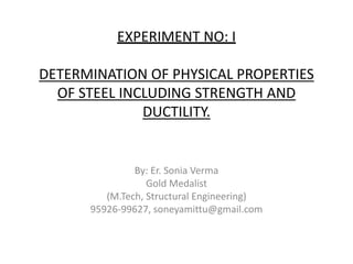 EXPERIMENT NO: I
DETERMINATION OF PHYSICAL PROPERTIES
OF STEEL INCLUDING STRENGTH AND
DUCTILITY.
By: Er. Sonia Verma
Gold Medalist
(M.Tech, Structural Engineering)
95926-99627, soneyamittu@gmail.com
 