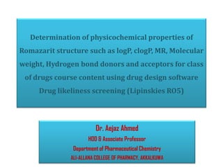 Determination of physicochemical properties of
Romazarit structure such as logP, clogP, MR, Molecular
weight, Hydrogen bond donors and acceptors for class
of drugs course content using drug design software
Drug likeliness screening (Lipinskies RO5)
Dr. Aejaz Ahmed
HOD & Associate Professor
Department of Pharmaceutical Chemistry
ALI-ALLANA COLLEGE OF PHARMACY, AKKALKUWA
 