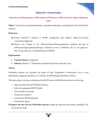 M. Pharm (Pharmaceutics)
1
Rahul Pal*, Prachi Pandey
Department of Pharmaceutics, NIMS Institute of Pharmacy, NIMS University, Jaipur, Rajasthan,
India
Object: To determine the pharmacokinetics and pharmacodynamics of propranolol using WinNonlin®
Software.
References:
01. Certara PhoenixTM
software to Pk/PD management and analysis; https://www.certara
.com/software/pkpd.org
02. Pereira, Laiz Compos et. Al, “Pharmacokinetic/Pharmacodynamic modeling and app. In
antibacterial/fungal pharmacotherapy: A Narrative review”, Antibiotics, Vol. 11, (8); pages no.:
986, 22 July 2022, doi: 10.3390/antibiotics11080986.
Requirements:
• Chemical Moiety: Propranolol
• Software: Phoenix TM
, WinNonlin (subscription) & trial version also used.
Theory:
WinNonlin software are calculates the pk/pd of drug. Propranolol is beta-blocker uses to treat
hypertension, angina & arrhythmias. To calculate its Pk/Pd through WinNonlin software.
The basics steps of software to determine the PK/PD value with WinNonlin software as following:
− Import the data into the WinNonlin software.
− Select the appropriate PK/PD Model
− Fit the model to your data
− Evaluate the model fit
− Calculate the PK/PD parameter
− Generate the reports
01) Import the data into the WinNonlin software: Import the data into the formats, including CVS,
Excel and Text Files.
 