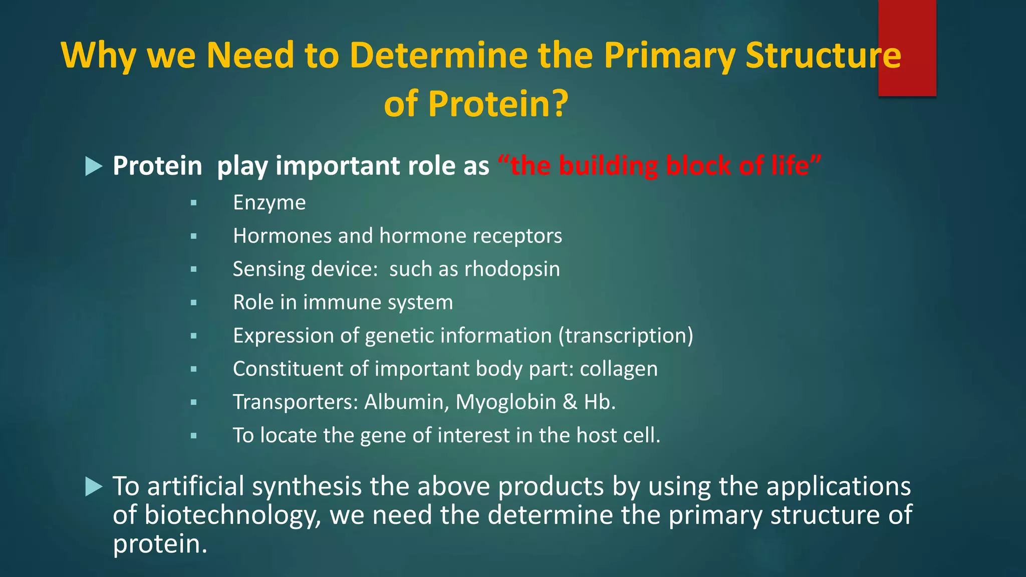 Why we Need to Determine the Primary Structure
of Protein?
 Protein play important role as “the building block of life”
 Enzyme
 Hormones and hormone receptors
 Sensing device: such as rhodopsin
 Role in immune system
 Expression of genetic information (transcription)
 Constituent of important body part: collagen
 Transporters: Albumin, Myoglobin & Hb.
 To locate the gene of interest in the host cell.
 To artificial synthesis the above products by using the applications
of biotechnology, we need the determine the primary structure of
protein.
 