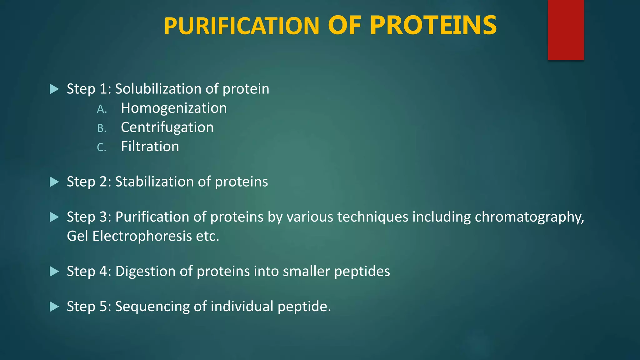 PURIFICATION OF PROTEINS
 Step 1: Solubilization of protein
A. Homogenization
B. Centrifugation
C. Filtration
 Step 2: Stabilization of proteins
 Step 3: Purification of proteins by various techniques including chromatography,
Gel Electrophoresis etc.
 Step 4: Digestion of proteins into smaller peptides
 Step 5: Sequencing of individual peptide.
 