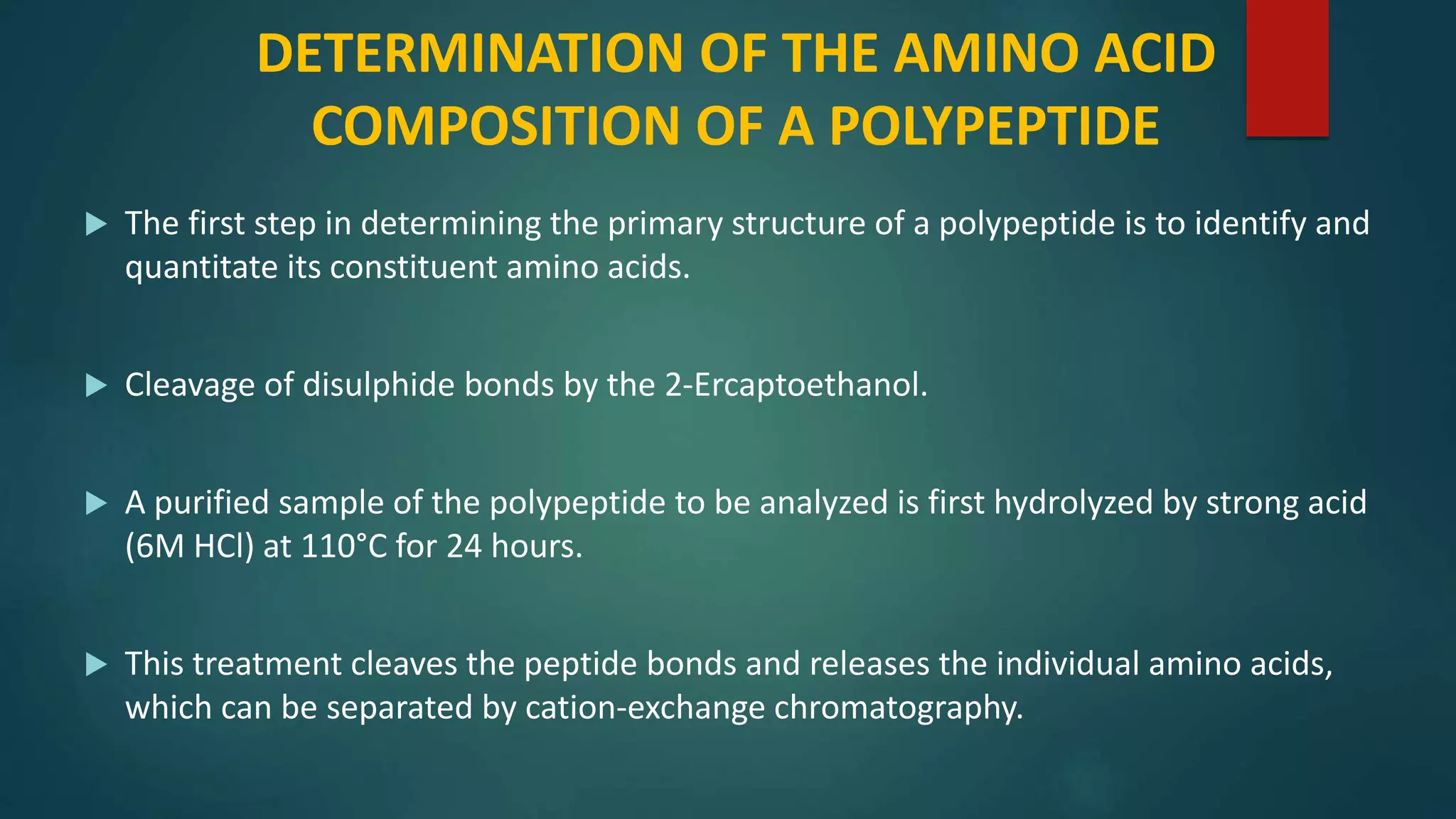 DETERMINATION OF THE AMINO ACID
COMPOSITION OF A POLYPEPTIDE
 The first step in determining the primary structure of a polypeptide is to identify and
quantitate its constituent amino acids.
 Cleavage of disulphide bonds by the 2-Ercaptoethanol.
 A purified sample of the polypeptide to be analyzed is first hydrolyzed by strong acid
(6M HCl) at 110°C for 24 hours.
 This treatment cleaves the peptide bonds and releases the individual amino acids,
which can be separated by cation-exchange chromatography.
 