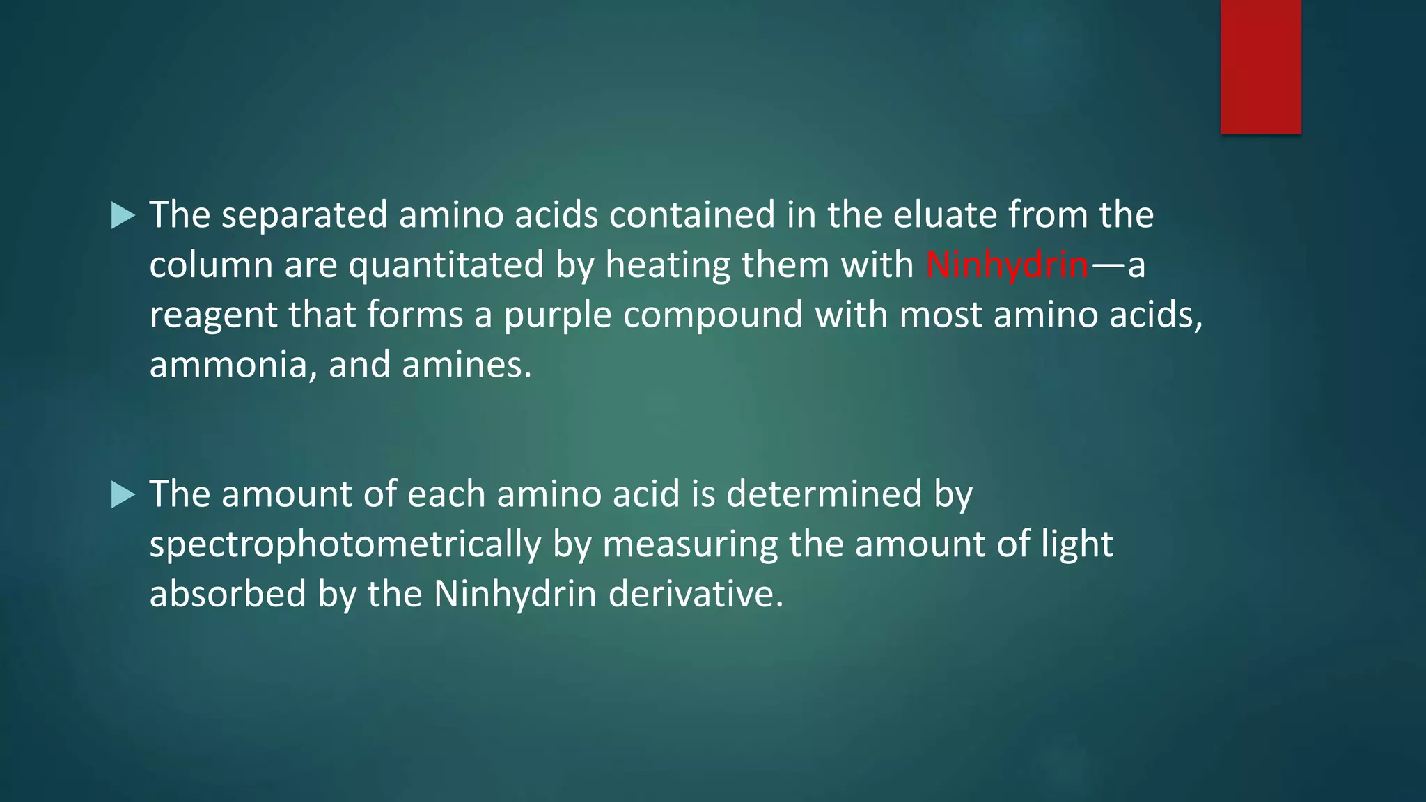  The separated amino acids contained in the eluate from the
column are quantitated by heating them with Ninhydrin—a
reagent that forms a purple compound with most amino acids,
ammonia, and amines.
 The amount of each amino acid is determined by
spectrophotometrically by measuring the amount of light
absorbed by the Ninhydrin derivative.
 