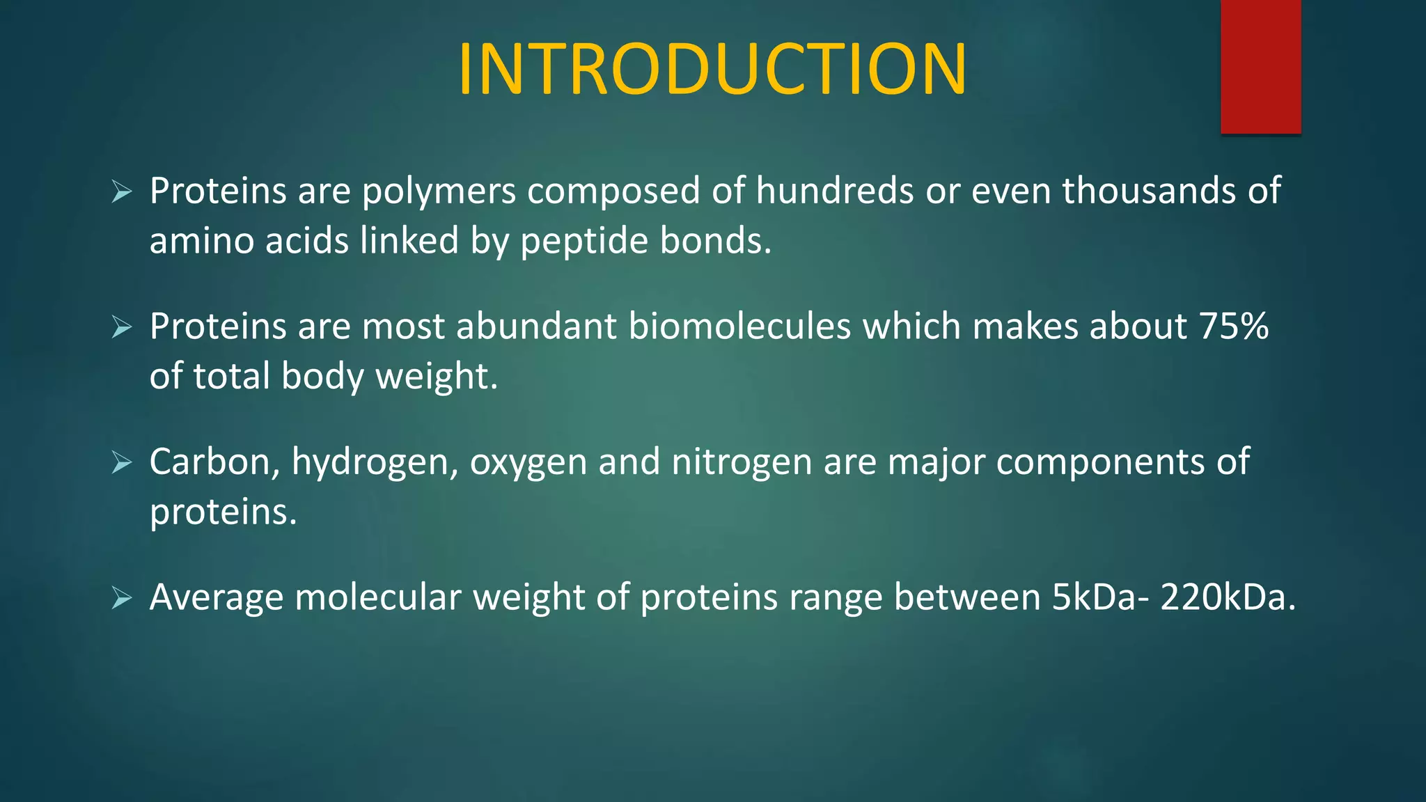 INTRODUCTION
 Proteins are polymers composed of hundreds or even thousands of
amino acids linked by peptide bonds.
 Proteins are most abundant biomolecules which makes about 75%
of total body weight.
 Carbon, hydrogen, oxygen and nitrogen are major components of
proteins.
 Average molecular weight of proteins range between 5kDa- 220kDa.
 