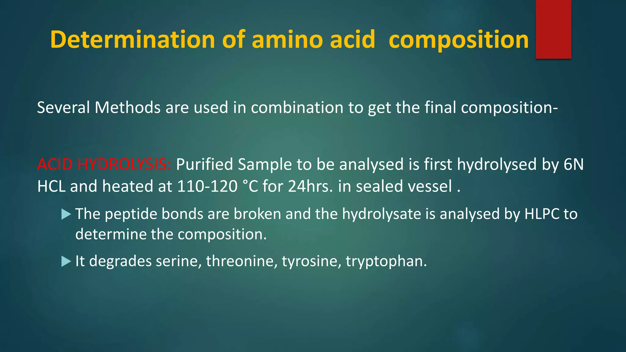 Determination of amino acid composition
Several Methods are used in combination to get the final composition-
ACID HYDROLYSIS: Purified Sample to be analysed is first hydrolysed by 6N
HCL and heated at 110-120 °C for 24hrs. in sealed vessel .
 The peptide bonds are broken and the hydrolysate is analysed by HLPC to
determine the composition.
 It degrades serine, threonine, tyrosine, tryptophan.
 