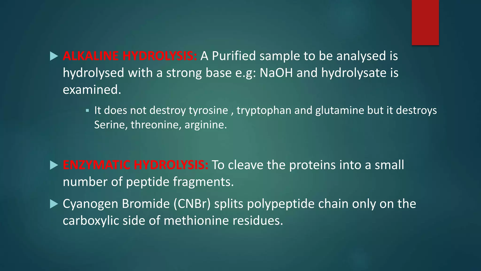  ALKALINE HYDROLYSIS: A Purified sample to be analysed is
hydrolysed with a strong base e.g: NaOH and hydrolysate is
examined.
 It does not destroy tyrosine , tryptophan and glutamine but it destroys
Serine, threonine, arginine.
 ENZYMATIC HYDROLYSIS: To cleave the proteins into a small
number of peptide fragments.
 Cyanogen Bromide (CNBr) splits polypeptide chain only on the
carboxylic side of methionine residues.
 