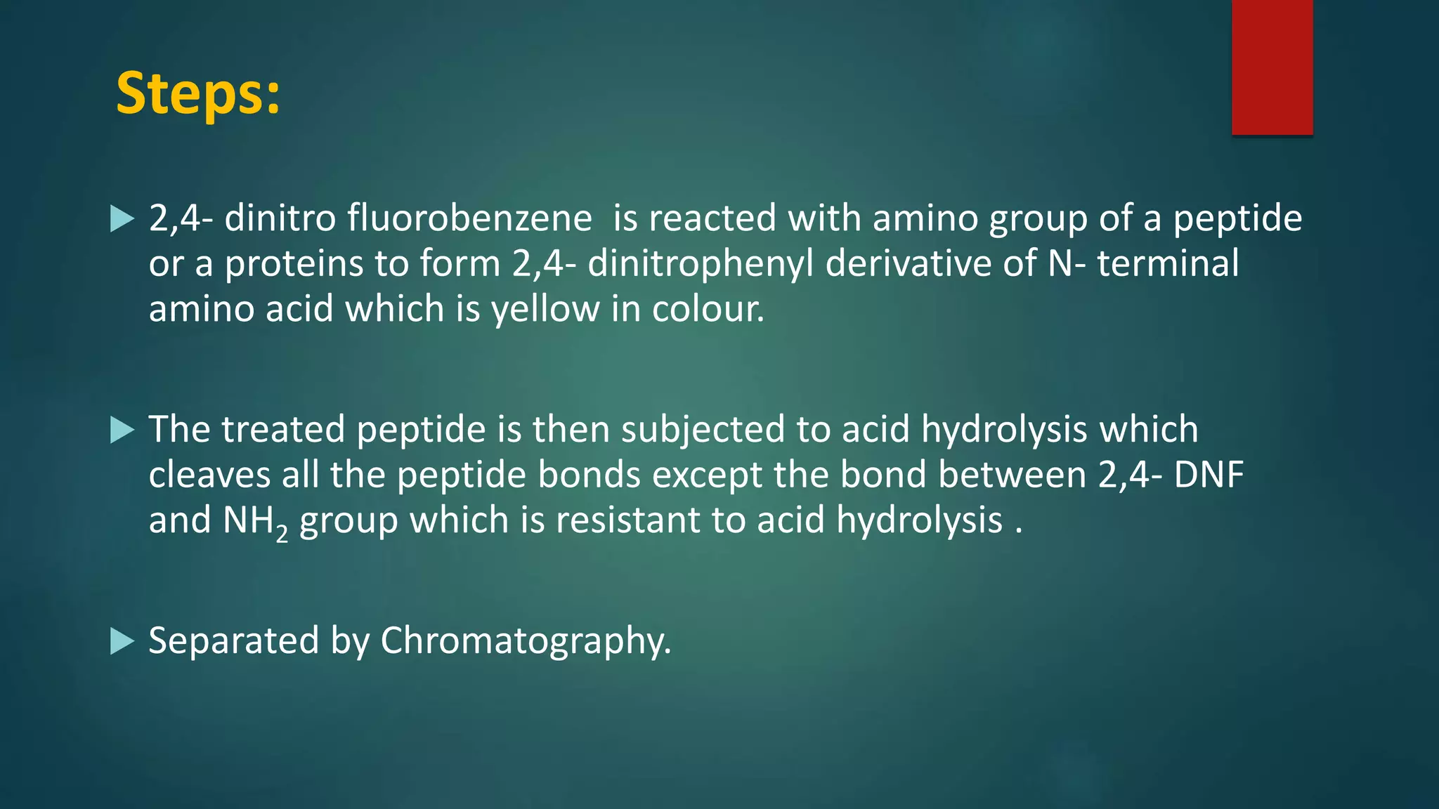 Steps:
 2,4- dinitro fluorobenzene is reacted with amino group of a peptide
or a proteins to form 2,4- dinitrophenyl derivative of N- terminal
amino acid which is yellow in colour.
 The treated peptide is then subjected to acid hydrolysis which
cleaves all the peptide bonds except the bond between 2,4- DNF
and NH2 group which is resistant to acid hydrolysis .
 Separated by Chromatography.
 