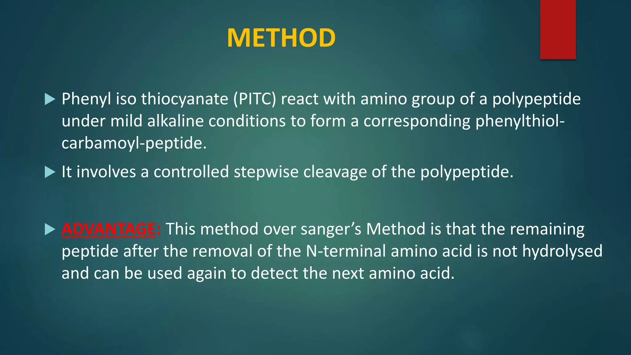 METHOD
 Phenyl iso thiocyanate (PITC) react with amino group of a polypeptide
under mild alkaline conditions to form a corresponding phenylthiol-
carbamoyl-peptide.
 It involves a controlled stepwise cleavage of the polypeptide.
 ADVANTAGE: This method over sanger’s Method is that the remaining
peptide after the removal of the N-terminal amino acid is not hydrolysed
and can be used again to detect the next amino acid.
 