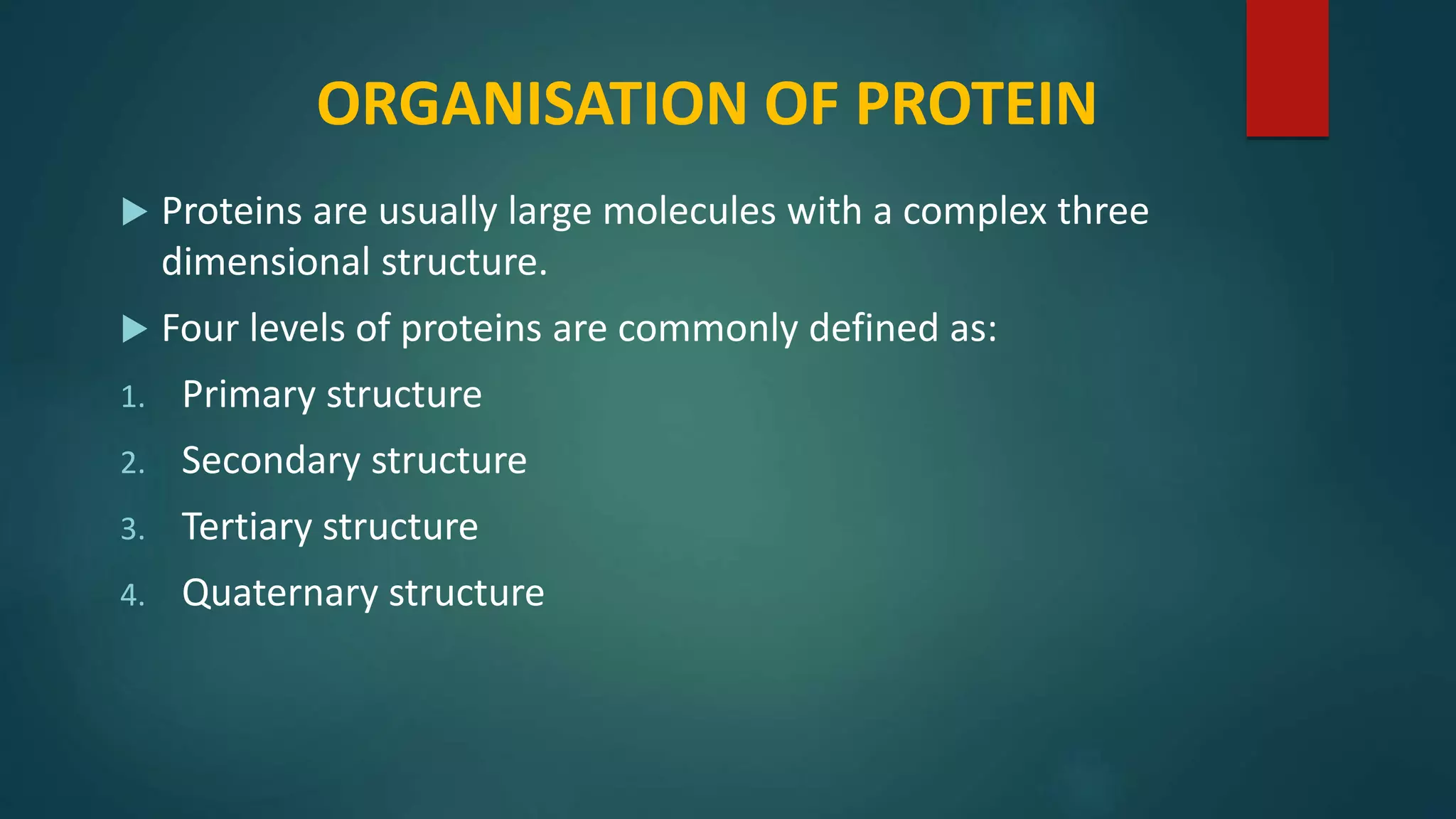 ORGANISATION OF PROTEIN
 Proteins are usually large molecules with a complex three
dimensional structure.
 Four levels of proteins are commonly defined as:
1. Primary structure
2. Secondary structure
3. Tertiary structure
4. Quaternary structure
 