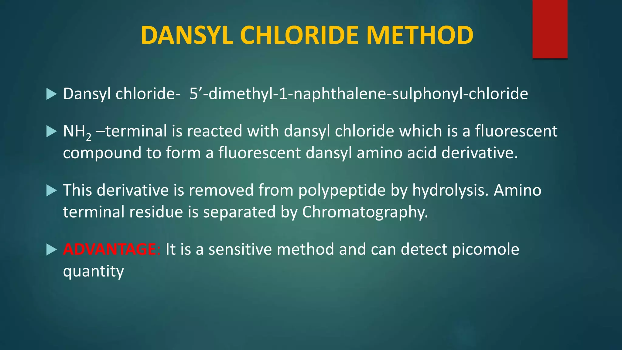 DANSYL CHLORIDE METHOD
 Dansyl chloride- 5’-dimethyl-1-naphthalene-sulphonyl-chloride
 NH2 –terminal is reacted with dansyl chloride which is a fluorescent
compound to form a fluorescent dansyl amino acid derivative.
 This derivative is removed from polypeptide by hydrolysis. Amino
terminal residue is separated by Chromatography.
 ADVANTAGE: It is a sensitive method and can detect picomole
quantity
 