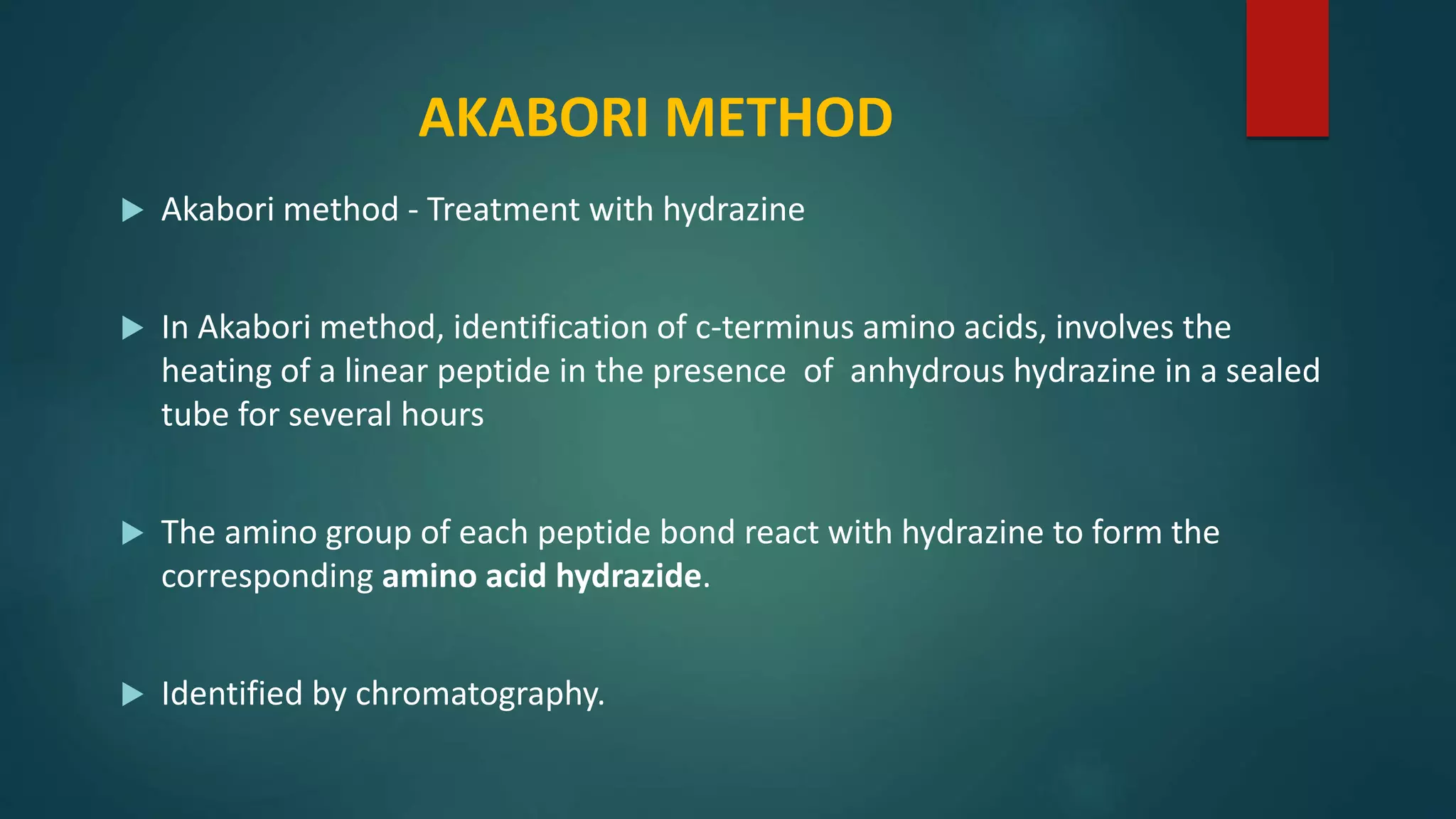 AKABORI METHOD
 Akabori method - Treatment with hydrazine
 In Akabori method, identification of c-terminus amino acids, involves the
heating of a linear peptide in the presence of anhydrous hydrazine in a sealed
tube for several hours
 The amino group of each peptide bond react with hydrazine to form the
corresponding amino acid hydrazide.
 Identified by chromatography.
 