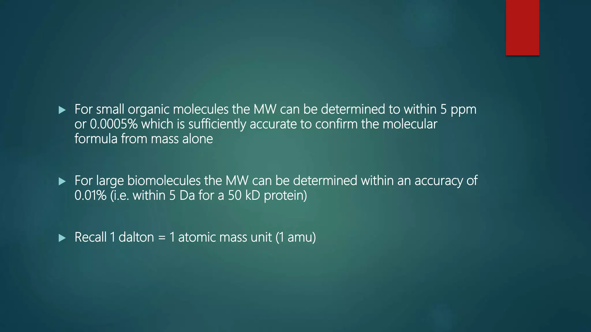 For small organic molecules the MW can be determined to within 5 ppm
or 0.0005% which is sufficiently accurate to confirm the molecular
formula from mass alone
 For large biomolecules the MW can be determined within an accuracy of
0.01% (i.e. within 5 Da for a 50 kD protein)
 Recall 1 dalton = 1 atomic mass unit (1 amu)
 