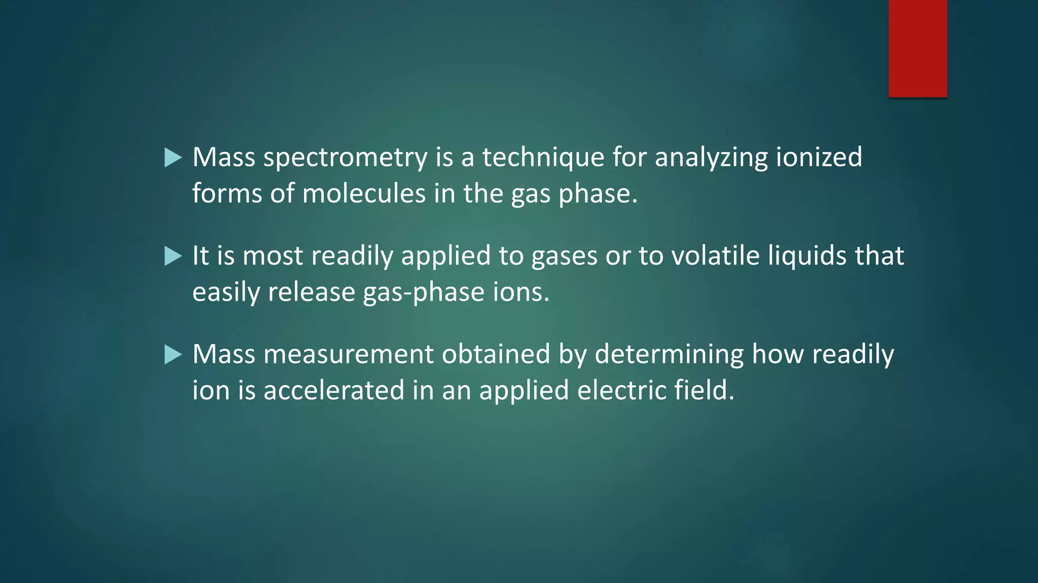  Mass spectrometry is a technique for analyzing ionized
forms of molecules in the gas phase.
 It is most readily applied to gases or to volatile liquids that
easily release gas-phase ions.
 Mass measurement obtained by determining how readily
ion is accelerated in an applied electric field.
 