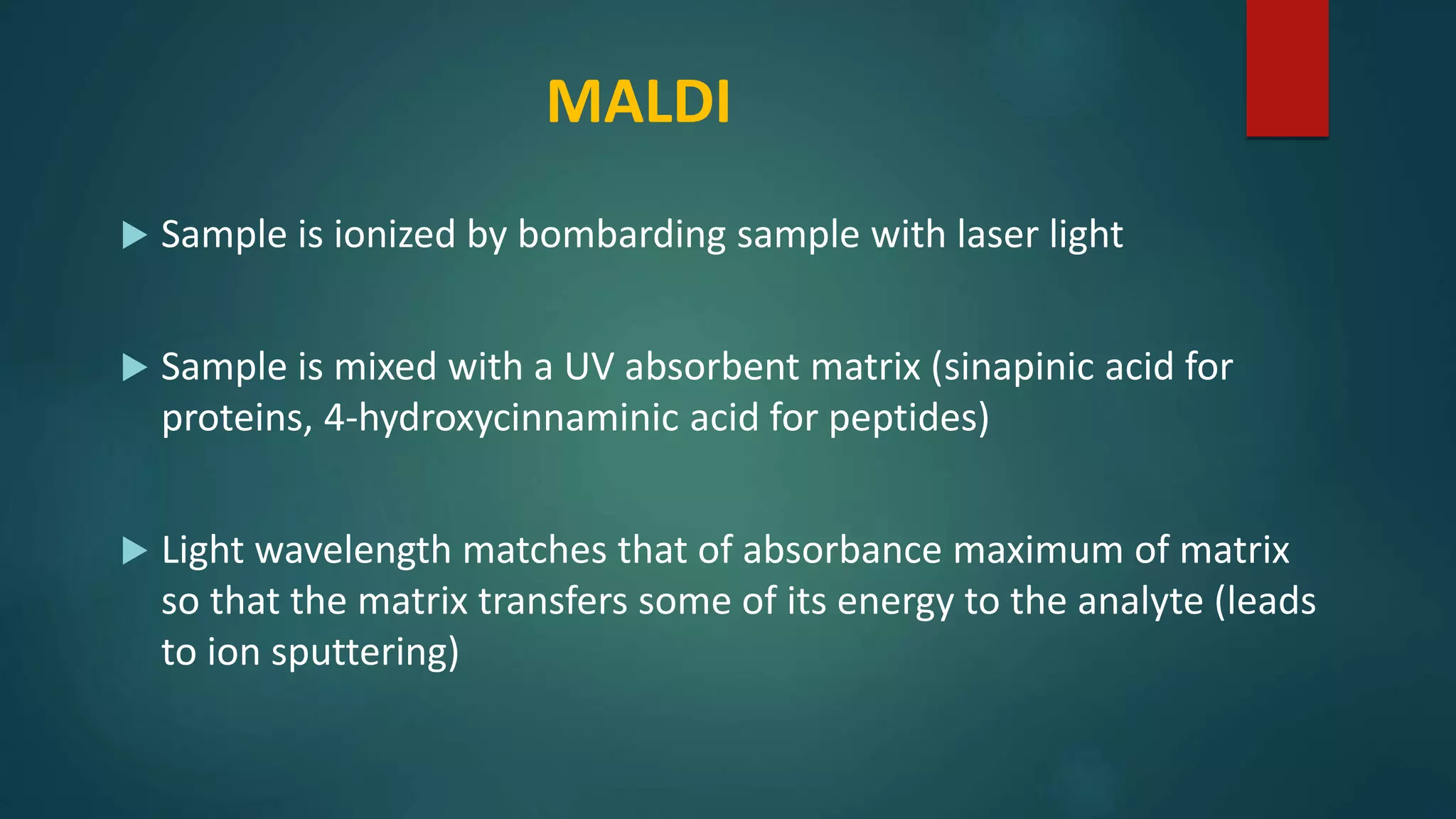 MALDI
 Sample is ionized by bombarding sample with laser light
 Sample is mixed with a UV absorbent matrix (sinapinic acid for
proteins, 4-hydroxycinnaminic acid for peptides)
 Light wavelength matches that of absorbance maximum of matrix
so that the matrix transfers some of its energy to the analyte (leads
to ion sputtering)
 