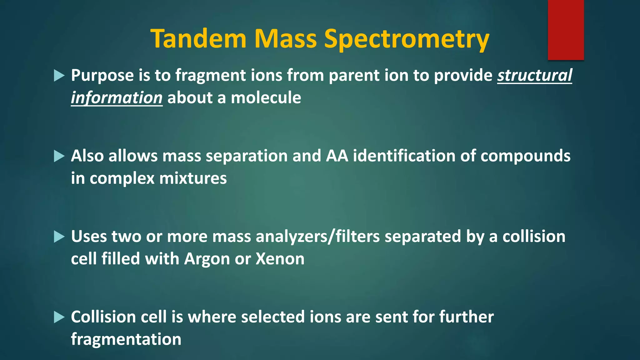 Tandem Mass Spectrometry
 Purpose is to fragment ions from parent ion to provide structural
information about a molecule
 Also allows mass separation and AA identification of compounds
in complex mixtures
 Uses two or more mass analyzers/filters separated by a collision
cell filled with Argon or Xenon
 Collision cell is where selected ions are sent for further
fragmentation
 