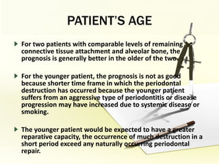 PATIENT’S AGE For two patients with comparable levels of remaining connective tissue attachment and alveolar bone, the prognosis is generally better in the older of the two.  For the younger patient, the prognosis is not as good because shorter time frame in which the periodontal destruction has occurred because the younger patient suffers from an aggressive type of periodontitis or disease progression may have increased due to systemic disease or smoking.  The younger patient would be expected to have a greater reparative capacity, the occurrence of much destruction in a short period exceed any naturally occurring periodontal repair. 