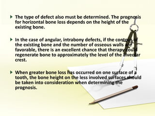 The type of defect also must be determined. The prognosis for horizontal bone loss depends on the height of the existing bone. In the case of angular, intrabony defects, if the contour of the existing bone and the number of osseous walls are favorable, there is an excellent chance that therapy could regenerate bone to approximately the level of the alveolar crest. When greater bone loss has occurred on one surface of a tooth, the bone height on the less involved surfaces should be taken into consideration when determining the prognosis. 