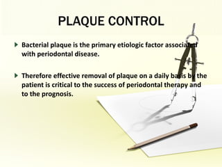 PLAQUE CONTROL Bacterial plaque is the primary etiologic factor associated with periodontal disease.  Therefore effective removal of plaque on a daily basis by the patient is critical to the success of periodontal therapy and to the prognosis. 