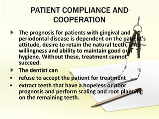 PATIENT COMPLIANCE AND COOPERATION The prognosis for patients with gingival and periodontal disease is dependent on the patient's attitude, desire to retain the natural teeth, and willingness and ability to maintain good oral hygiene. Without these, treatment cannot succeed. The dentist can  refuse to accept the patient for treatment extract teeth that have a hopeless or poor prognosis and perform scaling and root planning on the remaining teeth. 