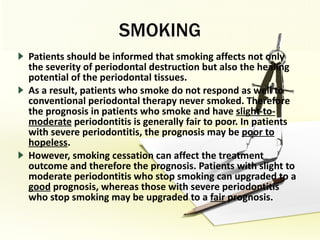 SMOKING Patients should be informed that smoking affects not only the severity of periodontal destruction but also the healing potential of the periodontal tissues.  As a result, patients who smoke do not respond as well to conventional periodontal therapy never smoked. Therefore the prognosis in patients who smoke and have  slight-to-moderate  periodontitis is generally fair to poor. In patients with severe periodontitis, the prognosis may be  poor to hopeless . However, smoking cessation can affect the treatment outcome and therefore the prognosis. Patients with slight to moderate periodontitis who stop smoking can upgraded to a  good  prognosis, whereas those with severe periodontitis who stop smoking may be upgraded to a  fair  prognosis. 