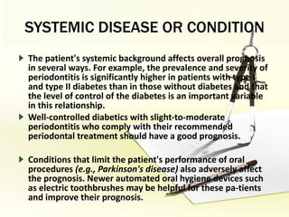 SYSTEMIC DISEASE OR CONDITION The patient's systemic background affects overall prognosis in several ways. For example, the prevalence and severity of periodontitis is significantly higher in patients with type I and type II diabetes than in those without diabetes and that the level of control of the diabetes is an important variable in this relationship.  Well-controlled diabetics with slight-to-moderate periodontitis who comply with their recommended periodontal treatment should have a good prognosis. Conditions that limit the patient's performance of oral procedures  (e.g., Parkinson's disease)  also adversely affect the prognosis. Newer automated oral hygiene devices such as electric toothbrushes may be helpful for these pa­tients and improve their prognosis. 